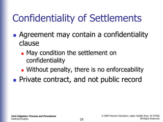 Confidentiality of Settlements
      Agreement may contain a confidentiality
       clause
            May condition the settlement on
             confidentiality
            Without penalty, there is no enforceability
      Private contract, and not public record



Civil Litigation: Process and Procedures        © 2009 Pearson Education, Upper Saddle River, NJ 07458.
                                                                                   All Rights Reserved.
Goldman/Hughes                             19
 