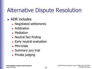 Alternative Dispute Resolution
      ADR includes
            Negotiated settlements
            Arbitration
            Mediation
            Neutral fact finding
            Early neutral evaluation
            Mini-trials
            Summary jury trial
            Private judging


Civil Litigation: Process and Procedures        © 2009 Pearson Education, Upper Saddle River, NJ 07458.
                                                                                   All Rights Reserved.
Goldman/Hughes                             21
 