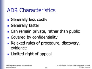 ADR Characteristics
      Generally less costly
      Generally faster
      Can remain private, rather than public
      Covered by confidentiality
      Relaxed rules of procedure, discovery,
       evidence
      Limited right of appeal

Civil Litigation: Process and Procedures        © 2009 Pearson Education, Upper Saddle River, NJ 07458.
                                                                                   All Rights Reserved.
Goldman/Hughes                             22
 