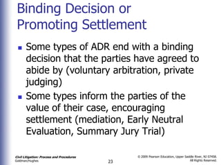Binding Decision or
 Promoting Settlement
      Some types of ADR end with a binding
       decision that the parties have agreed to
       abide by (voluntary arbitration, private
       judging)
      Some types inform the parties of the
       value of their case, encouraging
       settlement (mediation, Early Neutral
       Evaluation, Summary Jury Trial)

Civil Litigation: Process and Procedures        © 2009 Pearson Education, Upper Saddle River, NJ 07458.
                                                                                   All Rights Reserved.
Goldman/Hughes                             23
 