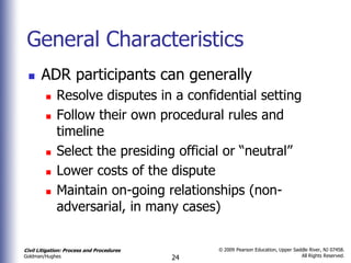 General Characteristics
      ADR participants can generally
            Resolve disputes in a confidential setting
            Follow their own procedural rules and
             timeline
            Select the presiding official or “neutral”
            Lower costs of the dispute
            Maintain on-going relationships (non-
             adversarial, in many cases)


Civil Litigation: Process and Procedures        © 2009 Pearson Education, Upper Saddle River, NJ 07458.
                                                                                   All Rights Reserved.
Goldman/Hughes                             24
 