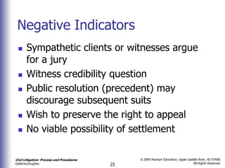 Negative Indicators
      Sympathetic clients or witnesses argue
       for a jury
      Witness credibility question
      Public resolution (precedent) may
       discourage subsequent suits
      Wish to preserve the right to appeal
      No viable possibility of settlement

Civil Litigation: Process and Procedures        © 2009 Pearson Education, Upper Saddle River, NJ 07458.
                                                                                   All Rights Reserved.
Goldman/Hughes                             25
 