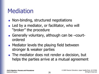 Mediation
      Non-binding, structured negotiations
      Led by a mediator, or facilitator, who will
       “broker” the procedure
      Generally voluntary, although can be –court-
       ordered
      Mediator levels the playing field between
       stronger & weaker parties
      The mediator does not render a decision, but
       helps the parties arrive at a mutual agreement

Civil Litigation: Process and Procedures        © 2009 Pearson Education, Upper Saddle River, NJ 07458.
                                                                                   All Rights Reserved.
Goldman/Hughes                             26
 