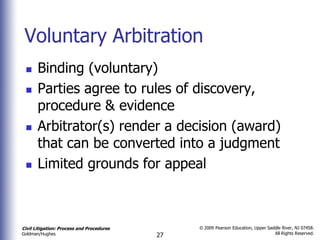 Voluntary Arbitration
      Binding (voluntary)
      Parties agree to rules of discovery,
       procedure & evidence
      Arbitrator(s) render a decision (award)
       that can be converted into a judgment
      Limited grounds for appeal



Civil Litigation: Process and Procedures        © 2009 Pearson Education, Upper Saddle River, NJ 07458.
                                                                                   All Rights Reserved.
Goldman/Hughes                             27
 