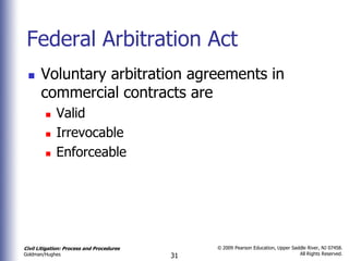 Federal Arbitration Act
      Voluntary arbitration agreements in
       commercial contracts are
            Valid
            Irrevocable
            Enforceable




Civil Litigation: Process and Procedures        © 2009 Pearson Education, Upper Saddle River, NJ 07458.
                                                                                   All Rights Reserved.
Goldman/Hughes                             31
 