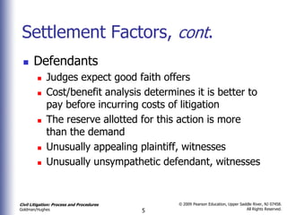Settlement Factors, cont.
      Defendants
            Judges expect good faith offers
            Cost/benefit analysis determines it is better to
             pay before incurring costs of litigation
            The reserve allotted for this action is more
             than the demand
            Unusually appealing plaintiff, witnesses
            Unusually unsympathetic defendant, witnesses


Civil Litigation: Process and Procedures       © 2009 Pearson Education, Upper Saddle River, NJ 07458.
                                                                                  All Rights Reserved.
Goldman/Hughes                             5
 