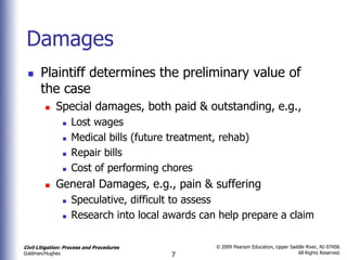 Damages
      Plaintiff determines the preliminary value of
       the case
            Special damages, both paid & outstanding, e.g.,
                    Lost wages
                    Medical bills (future treatment, rehab)
                    Repair bills
                    Cost of performing chores
            General Damages, e.g., pain & suffering
                    Speculative, difficult to assess
                    Research into local awards can help prepare a claim

Civil Litigation: Process and Procedures            © 2009 Pearson Education, Upper Saddle River, NJ 07458.
                                                                                       All Rights Reserved.
Goldman/Hughes                             7
 