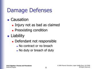 Damage Defenses
      Causation
            Injury not as bad as claimed
            Preexisting condition
      Liability
            Defendant not responsible
                    No contract or no breach
                    No duty or breach of duty



Civil Litigation: Process and Procedures         © 2009 Pearson Education, Upper Saddle River, NJ 07458.
                                                                                    All Rights Reserved.
Goldman/Hughes                             8
 