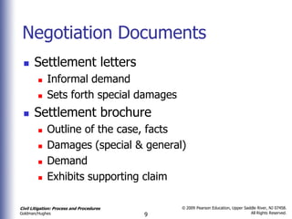 Negotiation Documents
      Settlement letters
            Informal demand
            Sets forth special damages
      Settlement brochure
            Outline of the case, facts
            Damages (special & general)
            Demand
            Exhibits supporting claim

Civil Litigation: Process and Procedures       © 2009 Pearson Education, Upper Saddle River, NJ 07458.
                                                                                  All Rights Reserved.
Goldman/Hughes                             9
 