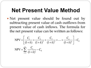 Net Present Value Method
 Net present value should be found out by
subtracting present value of cash outflows from
present value of cash inflows. The formula for
the net present value can be written as follows:
3
1 2
0
2 3
0
1
NPV
(1 ) (1 ) (1 ) (1 )
NPV
(1 )
n
n
n
t
t
t
C C
C C
C
k k k k
C
C
k

 
     
 
   
 
 


 