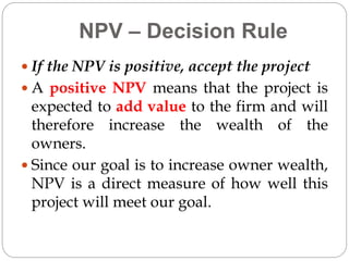 NPV – Decision Rule
 If the NPV is positive, accept the project
 A positive NPV means that the project is
expected to add value to the firm and will
therefore increase the wealth of the
owners.
 Since our goal is to increase owner wealth,
NPV is a direct measure of how well this
project will meet our goal.
 
