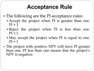 Acceptance Rule
 The following are the PI acceptance rules:
 Accept the project when PI is greater than one.
PI > 1
 Reject the project when PI is less than one.
PI < 1
 May accept the project when PI is equal to one.
PI = 1
 The project with positive NPV will have PI greater
than one. PI less than one means that the project’s
NPV is negative.
 
