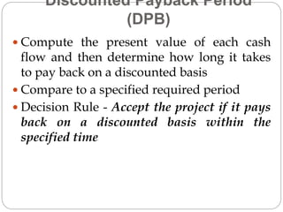 Discounted Payback Period
(DPB)
 Compute the present value of each cash
flow and then determine how long it takes
to pay back on a discounted basis
 Compare to a specified required period
 Decision Rule - Accept the project if it pays
back on a discounted basis within the
specified time
 