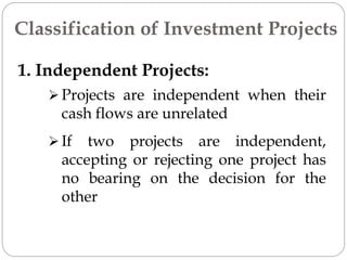 1. Independent Projects:
 Projects are independent when their
cash flows are unrelated
Classification of Investment Projects
 If two projects are independent,
accepting or rejecting one project has
no bearing on the decision for the
other
 