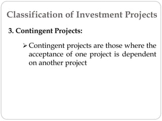 3. Contingent Projects:
 Contingent projects are those where the
acceptance of one project is dependent
on another project
Classification of Investment Projects
 