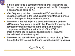 If the IF amplitude is sufficiently limited prior to reaching the PLL and the loop is properly compensated, the PLL loop gain is constant and equal to K V . after frequency lock had occurred the VCO would track frequency changes in the input signal by maintaining a phase error at the input of the phase comparator.  Therefore, if the PLL input is a deviated FM signal and the VCO natural frequency is equal to the IF center frequency, the correction voltage produced at the output of the phase comparator and fed back to the input of the VCO is proportional to the frequency deviation and is, thus, the demodulated information signal.  Therefore, the demodulated signal can be taken directly from the output of the internal buffer and is mathematically given as V out  =  Δ f K d  K a 