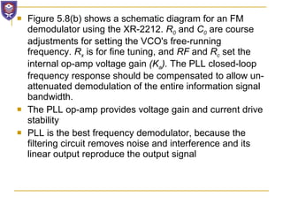 Figure 5.8(b) shows a schematic diagram for an FM demodulator using the XR-2212.  R 0   and  C 0   are course adjustments for setting the VCO's free-running frequency.  R x   is for fine tuning, and  RF  and  R c   set the internal op-amp voltage gain  (K a ).  The PLL closed-loop frequency response should be compensated to allow un-attenuated demodulation of the entire information signal bandwidth. The PLL op-amp provides voltage gain and current drive stability PLL is the best frequency demodulator, because the filtering circuit removes noise and interference and its linear output reproduce the output signal 