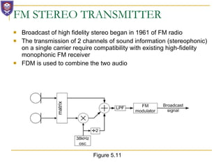 FM STEREO TRANSMITTER Broadcast of high fidelity stereo began in 1961 of FM radio The transmission of 2 channels of sound information (stereophonic) on a single carrier require compatibility with existing high-fidelity monophonic FM receiver FDM is used to combine the two audio Figure 5.11 