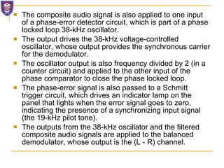 The composite audio signal is also applied to one input of a phase-error detector circuit, which is part of a phase locked loop 38-kHz oscillator. The output drives the 38-kHz voltage-controlled oscillator, whose output provides the synchronous carrier for the demodulator.  The oscillator output is also frequency divided by 2 (in a counter circuit) and applied to the other input of the phase comparator to close the phase locked loop.  The phase-error signal is also passed to a Schmitt trigger circuit, which drives an indicator lamp on the panel that lights when the error signal goes to zero, indicating the presence of a synchronizing input signal (the 19-kHz pilot tone). The outputs from the 38-kHz oscillator and the filtered composite audio signals are applied to the balanced demodulator, whose output is the (L - R) channel. 