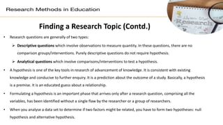Finding a Research Topic (Contd.)
• Research questions are generally of two types:
 Descriptive questions which involve observations to measure quantity. In these questions, there are no
comparison groups/interventions. Purely descriptive questions do not require hypothesis.
 Analytical questions which involve comparisons/interventions to test a hypothesis.
• A hypothesis is one of the key tools in research of advancement of knowledge. It is consistent with existing
knowledge and conducive to further enquiry. It is a prediction about the outcome of a study. Basically, a hypothesis
is a premise. It is an educated guess about a relationship.
• Formulating a hypothesis is an important phase that arrives only after a research question, comprising all the
variables, has been identified without a single flaw by the researcher or a group of researchers.
• When you analyse a data set to determine if two factors might be related, you have to form two hypotheses: null
hypothesis and alternative hypothesis.
 