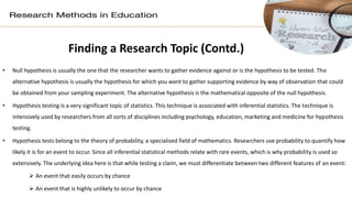 Finding a Research Topic (Contd.)
• Null hypothesis is usually the one that the researcher wants to gather evidence against or is the hypothesis to be tested. The
alternative hypothesis is usually the hypothesis for which you want to gather supporting evidence by way of observation that could
be obtained from your sampling experiment. The alternative hypothesis is the mathematical opposite of the null hypothesis.
• Hypothesis testing is a very significant topic of statistics. This technique is associated with inferential statistics. The technique is
intensively used by researchers from all sorts of disciplines including psychology, education, marketing and medicine for hypothesis
testing.
• Hypothesis tests belong to the theory of probability, a specialised field of mathematics. Researchers use probability to quantify how
likely it is for an event to occur. Since all inferential statistical methods relate with rare events, which is why probability is used so
extensively. The underlying idea here is that while testing a claim, we must differentiate between two different features of an event:
 An event that easily occurs by chance
 An event that is highly unlikely to occur by chance
 