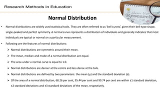 Normal Distribution
• Normal distributions are widely used statistical tools. They are often referred to as ‘bell curves’, given their bell-type shape,
single-peaked and perfect symmetry. A normal curve represents a distribution of individuals and generally indicates that most
individuals are typical or normal on a particular measurement.
• Following are the features of normal distributions:
 Normal distributions are symmetric around their mean.
 The mean, median and mode of a normal distribution are equal.
 The area under a normal curve is equal to 1.0.
 Normal distributions are denser at the centre and less dense at the tails.
 Normal distributions are defined by two parameters: the mean (μ) and the standard deviation (σ).
 Of the area of a normal distribution, 68.26 per cent, 95.44 per cent and 99.74 per cent are within ±1 standard deviation,
±2 standard deviations and ±3 standard deviations of the mean, respectively.
 
