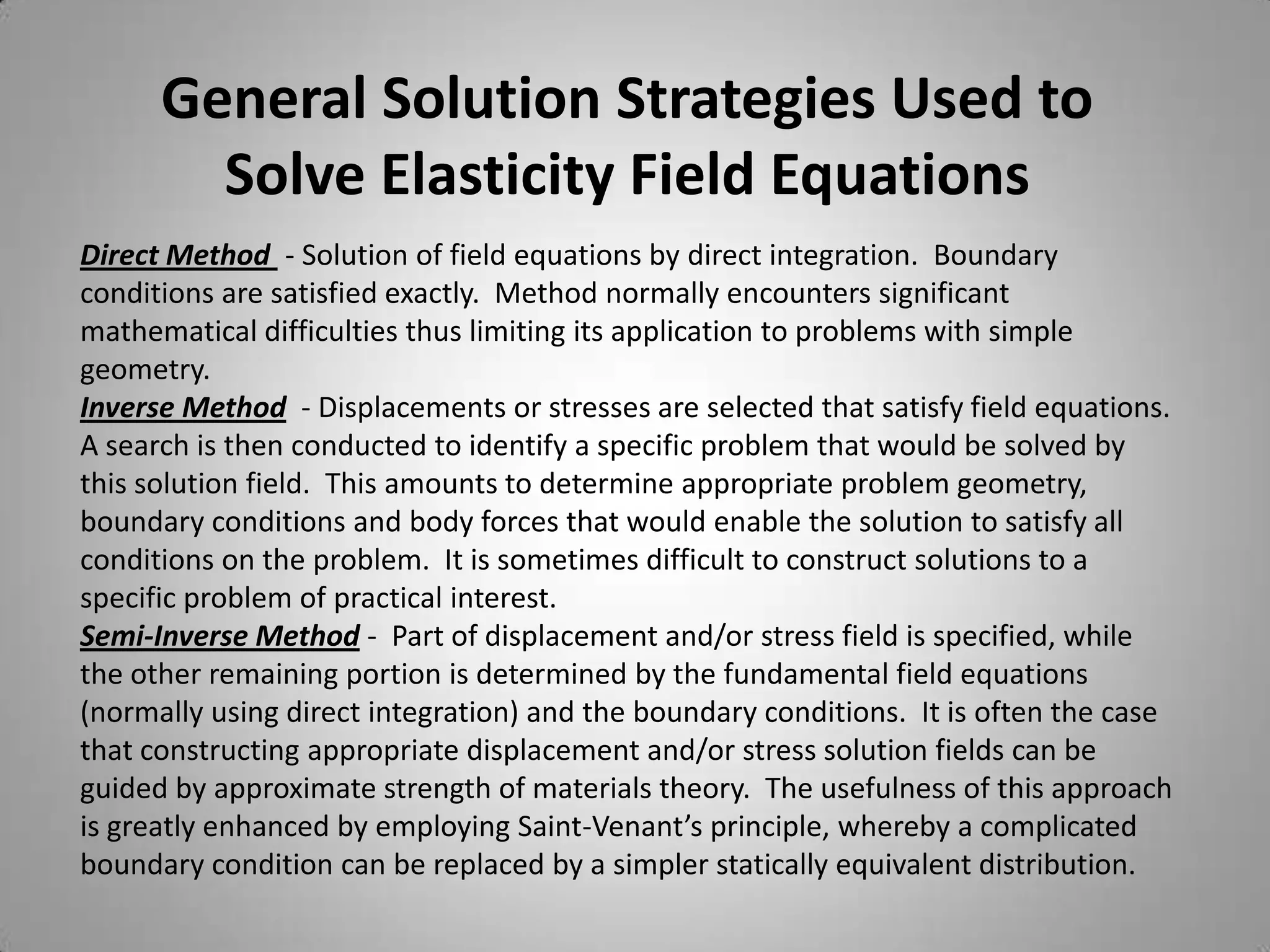 General Solution Strategies Used to
        Solve Elasticity Field Equations
Direct Method - Solution of field equations by direct integration. Boundary
conditions are satisfied exactly. Method normally encounters significant
mathematical difficulties thus limiting its application to problems with simple
geometry.
Inverse Method - Displacements or stresses are selected that satisfy field equations.
A search is then conducted to identify a specific problem that would be solved by
this solution field. This amounts to determine appropriate problem geometry,
boundary conditions and body forces that would enable the solution to satisfy all
conditions on the problem. It is sometimes difficult to construct solutions to a
specific problem of practical interest.
Semi-Inverse Method - Part of displacement and/or stress field is specified, while
the other remaining portion is determined by the fundamental field equations
(normally using direct integration) and the boundary conditions. It is often the case
that constructing appropriate displacement and/or stress solution fields can be
guided by approximate strength of materials theory. The usefulness of this approach
is greatly enhanced by employing Saint-Venant’s principle, whereby a complicated
boundary condition can be replaced by a simpler statically equivalent distribution.
 