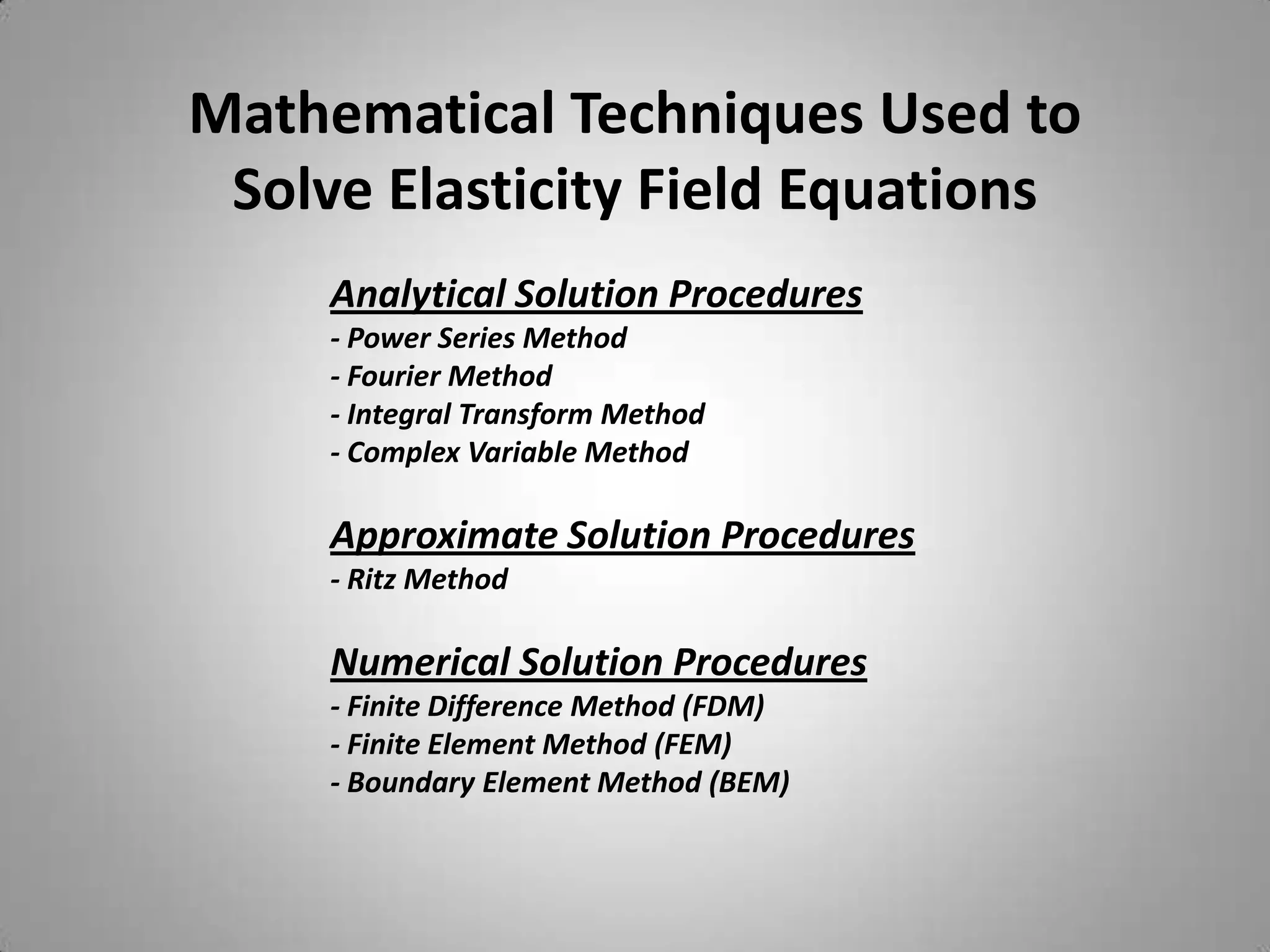 Mathematical Techniques Used to
 Solve Elasticity Field Equations
     Analytical Solution Procedures
     - Power Series Method
     - Fourier Method
     - Integral Transform Method
     - Complex Variable Method

     Approximate Solution Procedures
     - Ritz Method

     Numerical Solution Procedures
     - Finite Difference Method (FDM)
     - Finite Element Method (FEM)
     - Boundary Element Method (BEM)
 