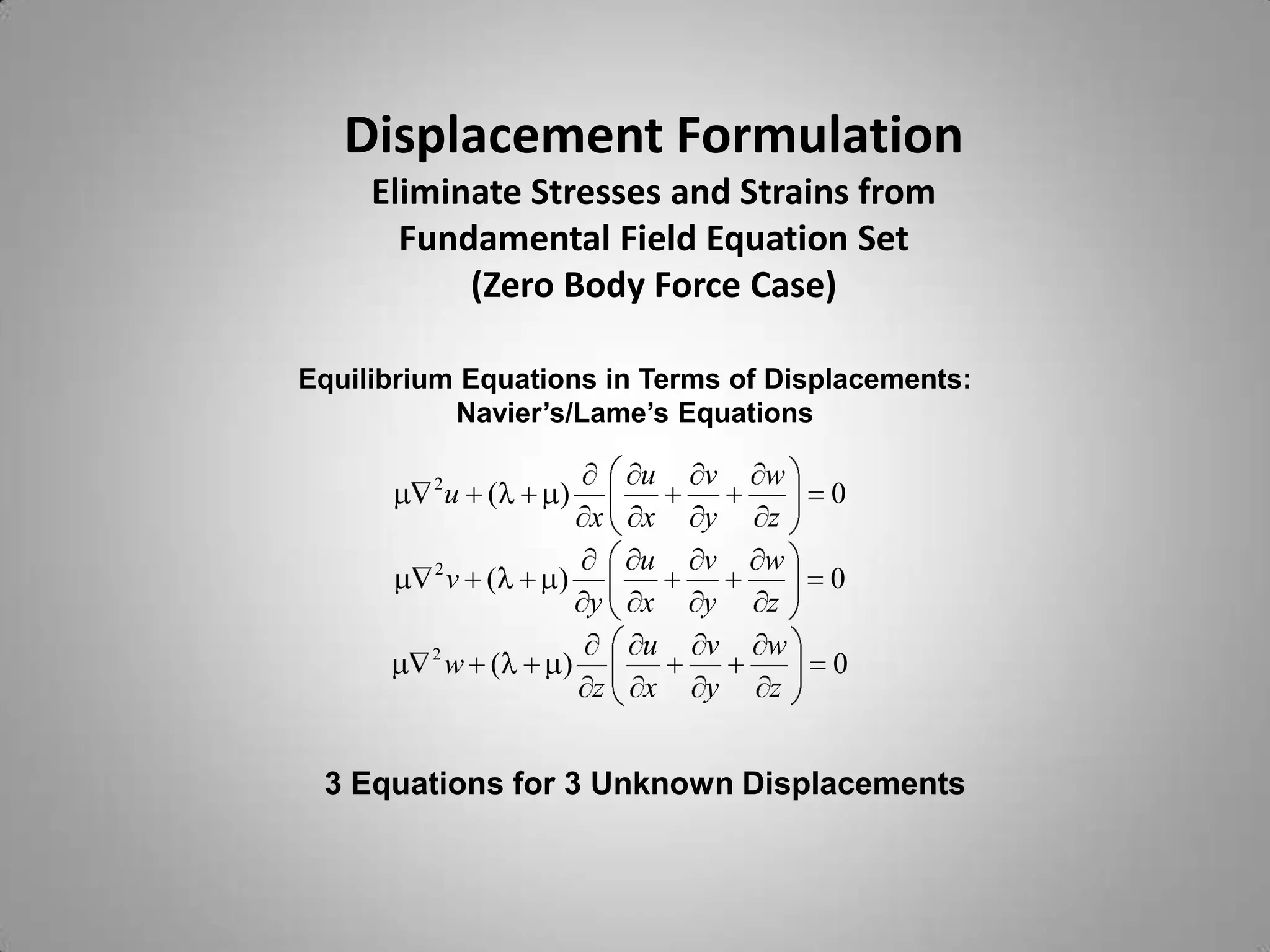 Displacement Formulation
     Eliminate Stresses and Strains from
       Fundamental Field Equation Set
           (Zero Body Force Case)

Equilibrium Equations in Terms of Displacements:
           Navier’s/Lame’s Equations

         2                 u   v   w
             u (   )                   0
                       x   x   y   z
         2                 u   v   w
             v (   )                   0
                       y   x   y   z
         2                 u   v   w
             w (   )                   0
                       z   x   y   z


 3 Equations for 3 Unknown Displacements
 