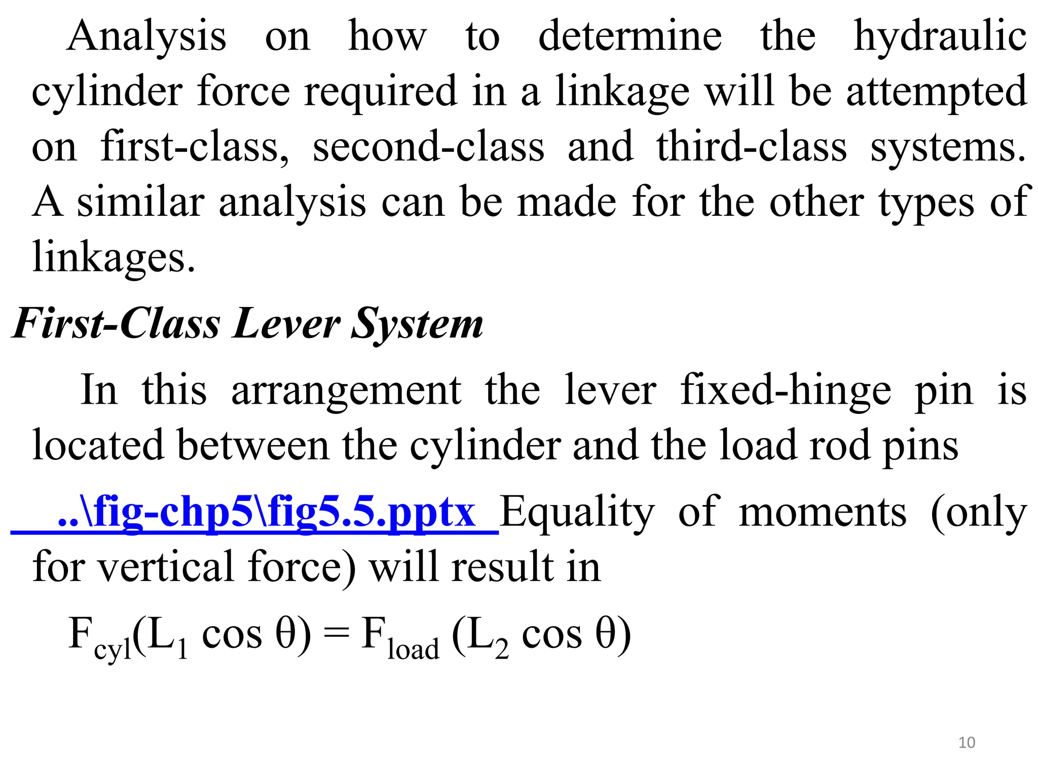 Analysis on how to determine the hydraulic
cylinder force required in a linkage will be attempted
on first-class, second-class and third-class systems.
A similar analysis can be made for the other types of
linkages.
First-Class Lever System
In this arrangement the lever fixed-hinge pin is
located between the cylinder and the load rod pins
..fig-chp5fig5.5.pptx Equality of moments (only
for vertical force) will result in
Fcyl(L1 cos θ) = Fload (L2 cos θ)
10
 