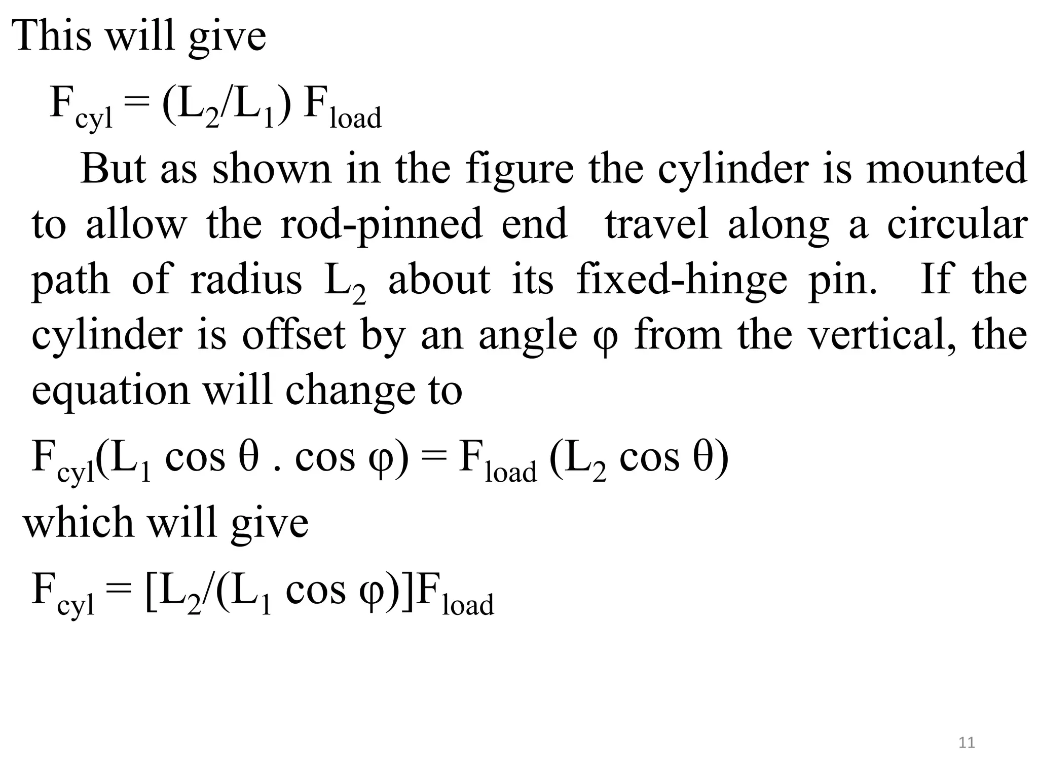 This will give
Fcyl = (L2/L1) Fload
But as shown in the figure the cylinder is mounted
to allow the rod-pinned end travel along a circular
path of radius L2 about its fixed-hinge pin. If the
cylinder is offset by an angle φ from the vertical, the
equation will change to
Fcyl(L1 cos θ . cos φ) = Fload (L2 cos θ)
which will give
Fcyl = [L2/(L1 cos φ)]Fload
11
 
