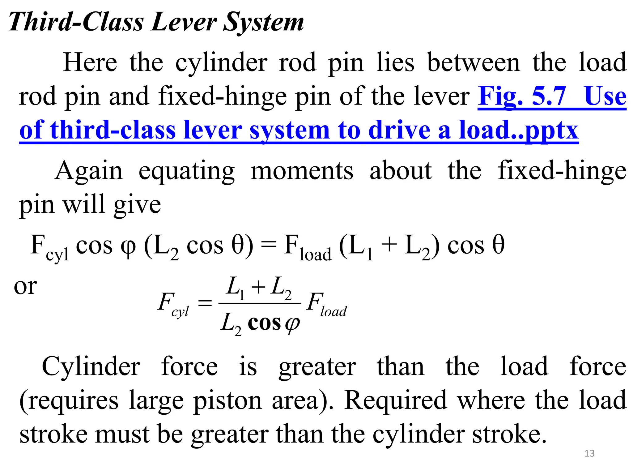 Third-Class Lever System
Here the cylinder rod pin lies between the load
rod pin and fixed-hinge pin of the lever Fig. 5.7 Use
of third-class lever system to drive a load..pptx
Again equating moments about the fixed-hinge
pin will give
Fcyl cos φ (L2 cos θ) = Fload (L1 + L2) cos θ
or
Cylinder force is greater than the load force
(requires large piston area). Required where the load
stroke must be greater than the cylinder stroke.
load
cyl F
L
L
L
F

cos
2
2
1 

13
 