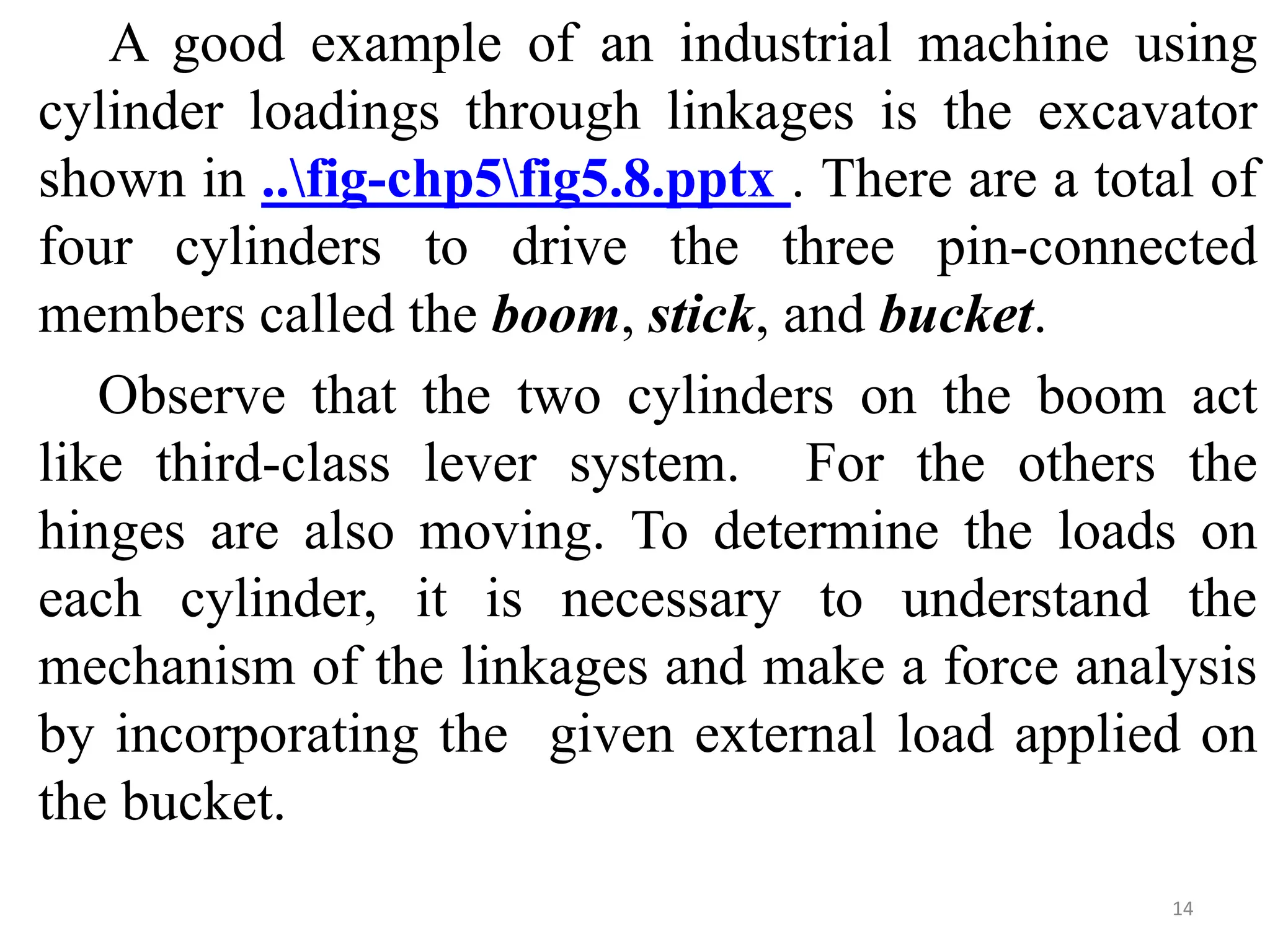A good example of an industrial machine using
cylinder loadings through linkages is the excavator
shown in ..fig-chp5fig5.8.pptx . There are a total of
four cylinders to drive the three pin-connected
members called the boom, stick, and bucket.
Observe that the two cylinders on the boom act
like third-class lever system. For the others the
hinges are also moving. To determine the loads on
each cylinder, it is necessary to understand the
mechanism of the linkages and make a force analysis
by incorporating the given external load applied on
the bucket.
14
 