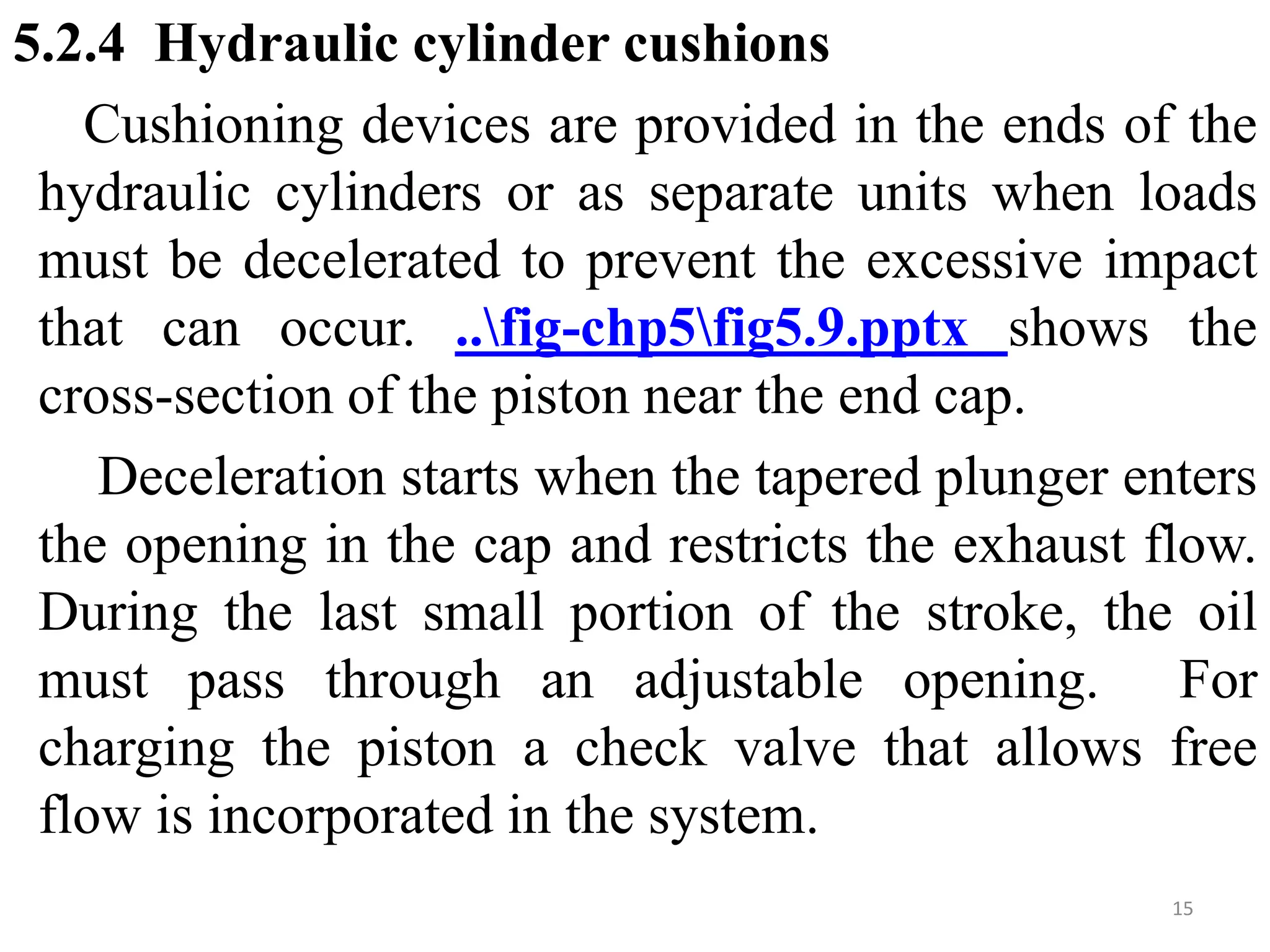 5.2.4 Hydraulic cylinder cushions
Cushioning devices are provided in the ends of the
hydraulic cylinders or as separate units when loads
must be decelerated to prevent the excessive impact
that can occur. ..fig-chp5fig5.9.pptx shows the
cross-section of the piston near the end cap.
Deceleration starts when the tapered plunger enters
the opening in the cap and restricts the exhaust flow.
During the last small portion of the stroke, the oil
must pass through an adjustable opening. For
charging the piston a check valve that allows free
flow is incorporated in the system.
15
 