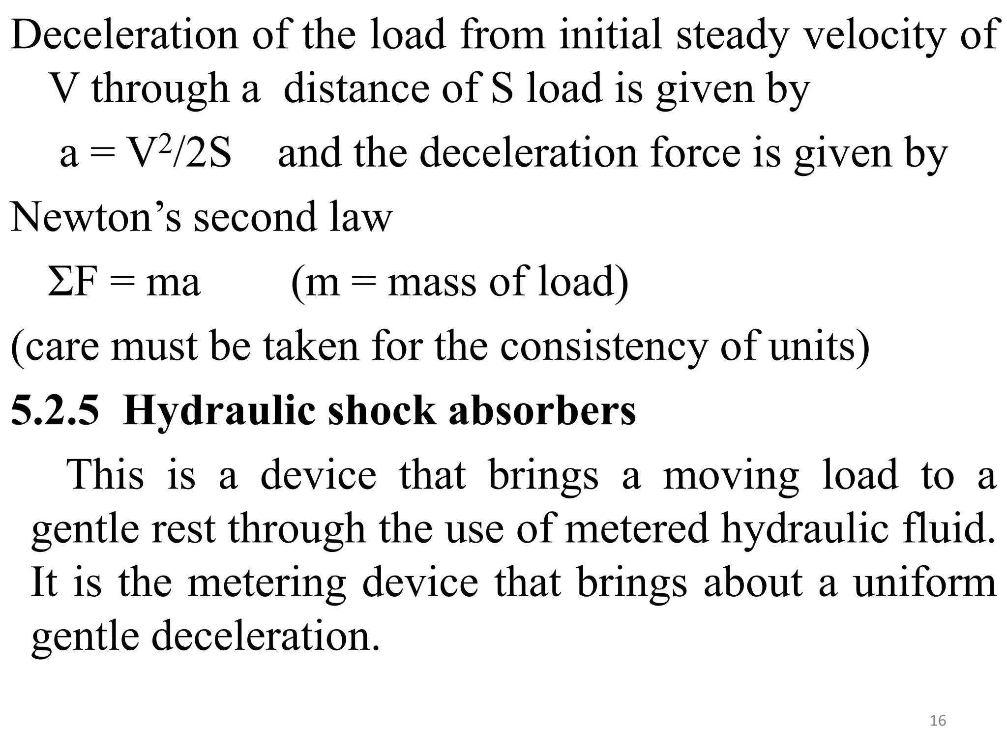 Deceleration of the load from initial steady velocity of
V through a distance of S load is given by
a = V2/2S and the deceleration force is given by
Newton’s second law
ΣF = ma (m = mass of load)
(care must be taken for the consistency of units)
5.2.5 Hydraulic shock absorbers
This is a device that brings a moving load to a
gentle rest through the use of metered hydraulic fluid.
It is the metering device that brings about a uniform
gentle deceleration.
16
 