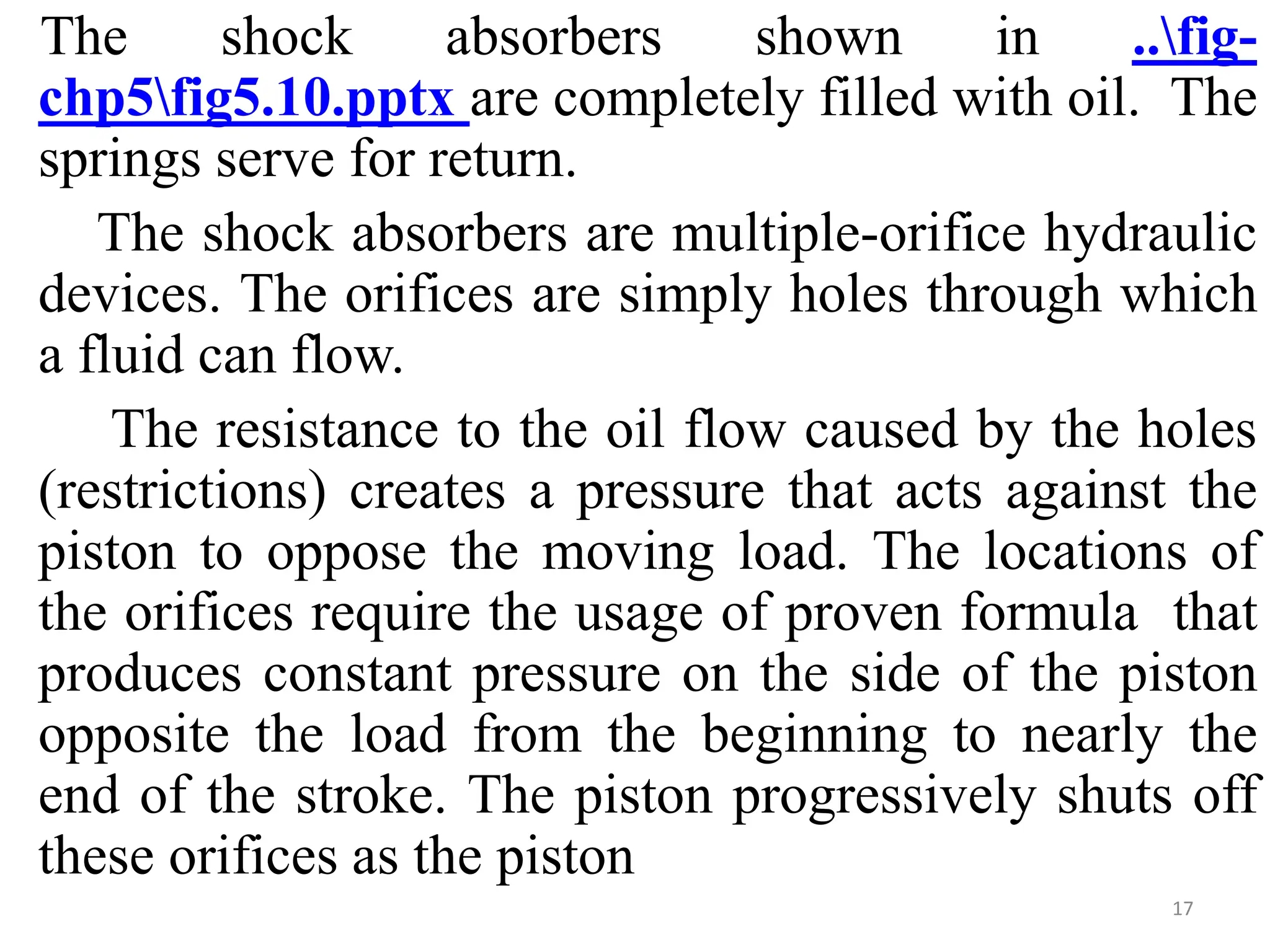 The shock absorbers shown in ..fig-
chp5fig5.10.pptx are completely filled with oil. The
springs serve for return.
The shock absorbers are multiple-orifice hydraulic
devices. The orifices are simply holes through which
a fluid can flow.
The resistance to the oil flow caused by the holes
(restrictions) creates a pressure that acts against the
piston to oppose the moving load. The locations of
the orifices require the usage of proven formula that
produces constant pressure on the side of the piston
opposite the load from the beginning to nearly the
end of the stroke. The piston progressively shuts off
these orifices as the piston
17
 