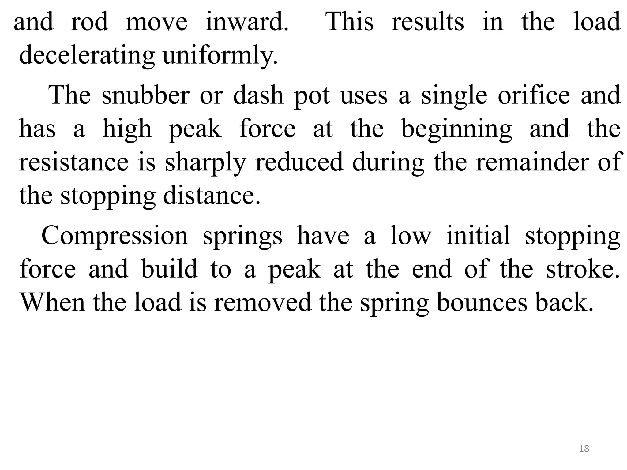 and rod move inward. This results in the load
decelerating uniformly.
The snubber or dash pot uses a single orifice and
has a high peak force at the beginning and the
resistance is sharply reduced during the remainder of
the stopping distance.
Compression springs have a low initial stopping
force and build to a peak at the end of the stroke.
When the load is removed the spring bounces back.
18
 