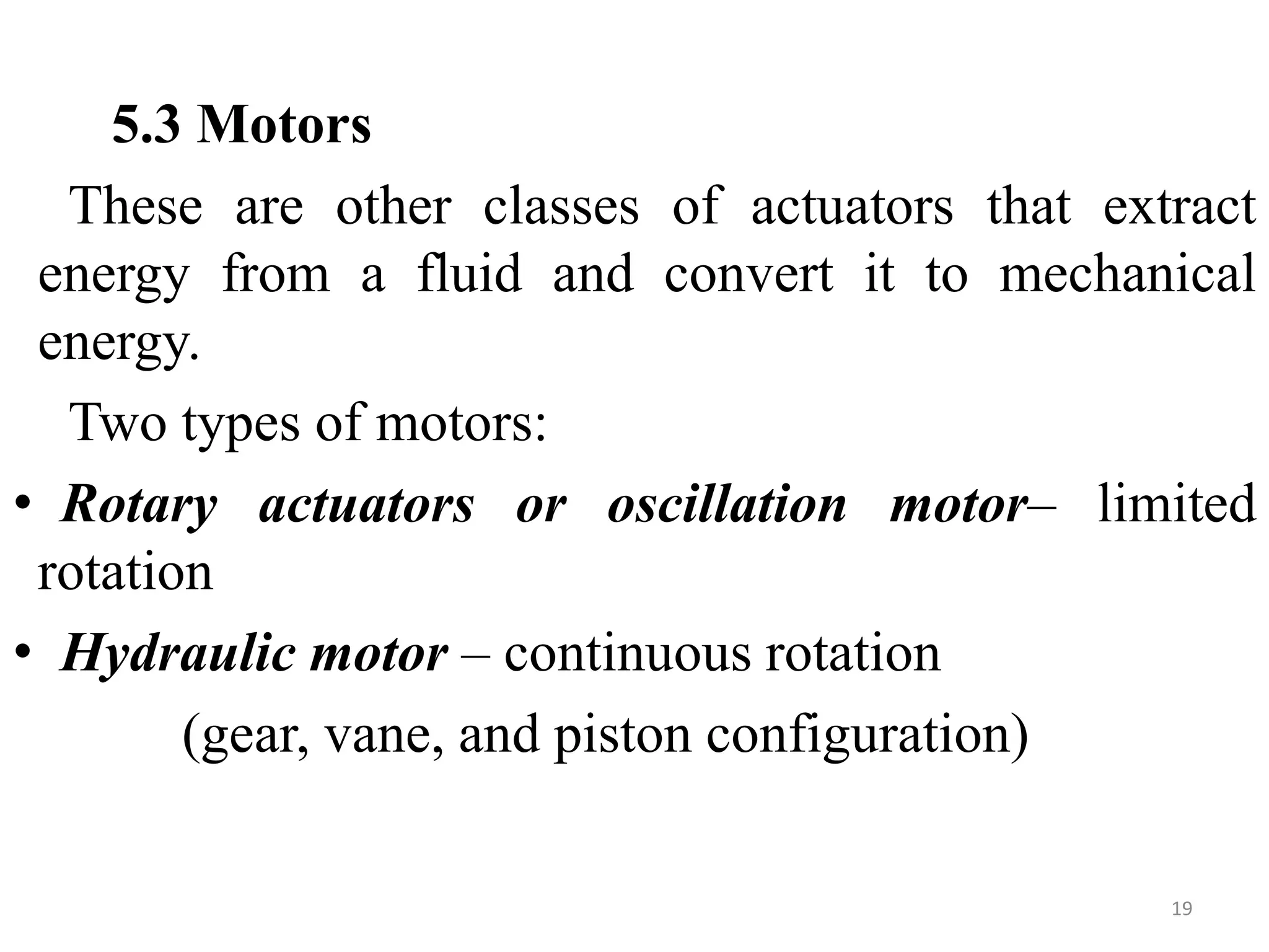 5.3 Motors
These are other classes of actuators that extract
energy from a fluid and convert it to mechanical
energy.
Two types of motors:
• Rotary actuators or oscillation motor– limited
rotation
• Hydraulic motor – continuous rotation
(gear, vane, and piston configuration)
19
 