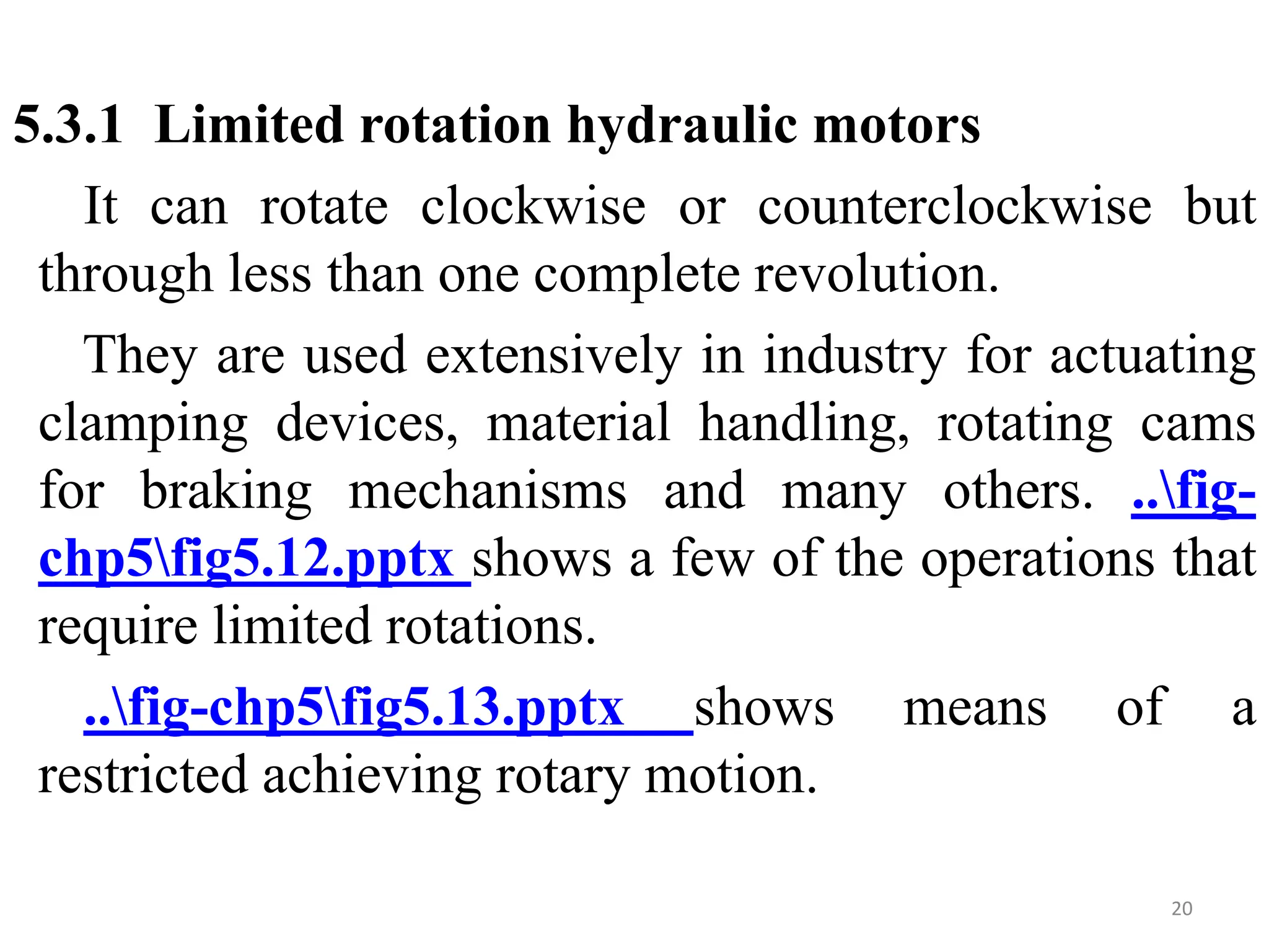 5.3.1 Limited rotation hydraulic motors
It can rotate clockwise or counterclockwise but
through less than one complete revolution.
They are used extensively in industry for actuating
clamping devices, material handling, rotating cams
for braking mechanisms and many others. ..fig-
chp5fig5.12.pptx shows a few of the operations that
require limited rotations.
..fig-chp5fig5.13.pptx shows means of a
restricted achieving rotary motion.
20
 