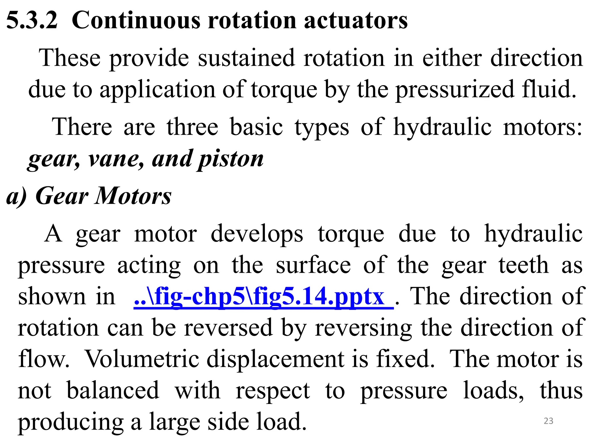 5.3.2 Continuous rotation actuators
These provide sustained rotation in either direction
due to application of torque by the pressurized fluid.
There are three basic types of hydraulic motors:
gear, vane, and piston
a) Gear Motors
A gear motor develops torque due to hydraulic
pressure acting on the surface of the gear teeth as
shown in ..fig-chp5fig5.14.pptx . The direction of
rotation can be reversed by reversing the direction of
flow. Volumetric displacement is fixed. The motor is
not balanced with respect to pressure loads, thus
producing a large side load. 23
 