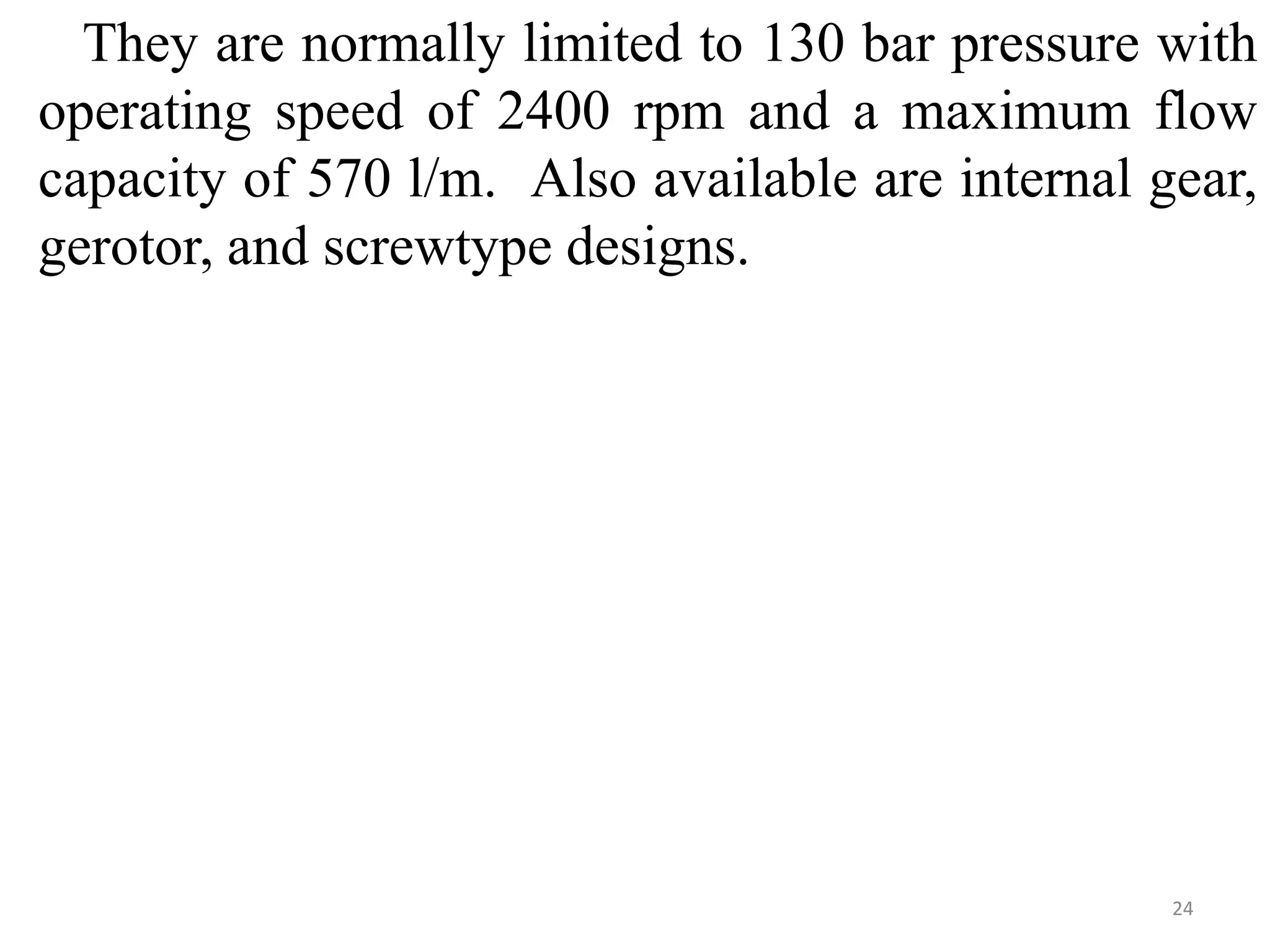 They are normally limited to 130 bar pressure with
operating speed of 2400 rpm and a maximum flow
capacity of 570 l/m. Also available are internal gear,
gerotor, and screwtype designs.
24
 