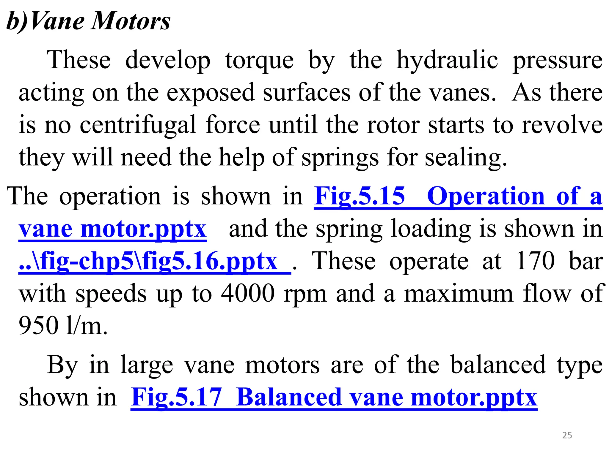 b)Vane Motors
These develop torque by the hydraulic pressure
acting on the exposed surfaces of the vanes. As there
is no centrifugal force until the rotor starts to revolve
they will need the help of springs for sealing.
The operation is shown in Fig.5.15 Operation of a
vane motor.pptx and the spring loading is shown in
..fig-chp5fig5.16.pptx . These operate at 170 bar
with speeds up to 4000 rpm and a maximum flow of
950 l/m.
By in large vane motors are of the balanced type
shown in Fig.5.17 Balanced vane motor.pptx
25
 