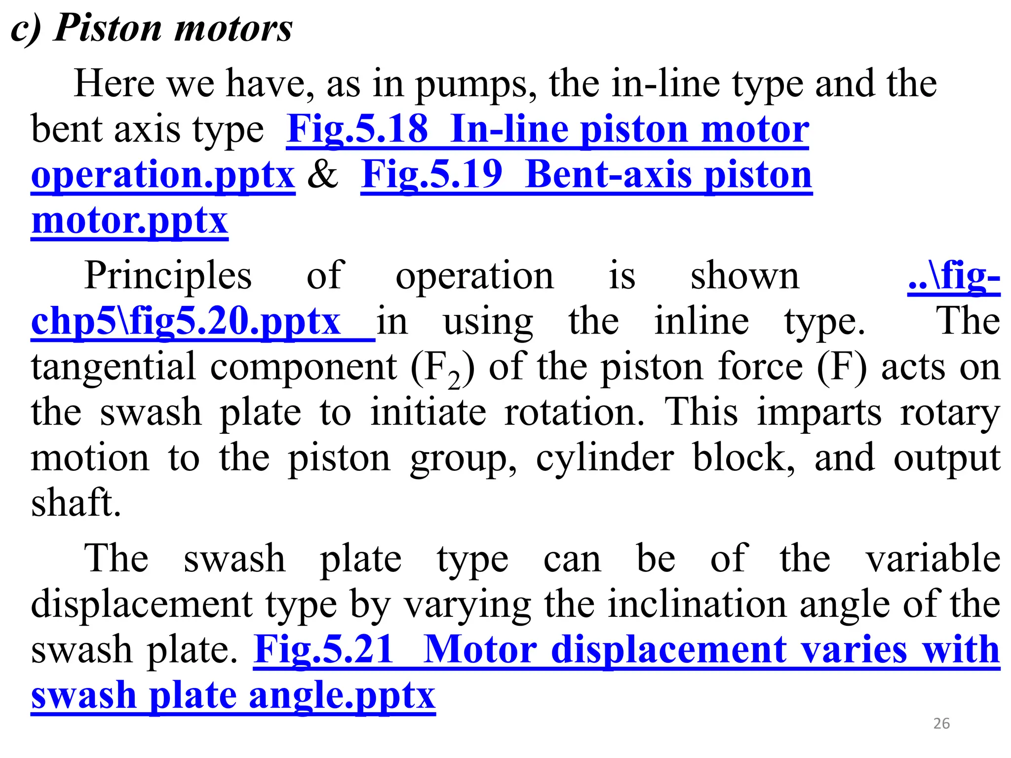 c) Piston motors
Here we have, as in pumps, the in-line type and the
bent axis type Fig.5.18 In-line piston motor
operation.pptx & Fig.5.19 Bent-axis piston
motor.pptx
Principles of operation is shown ..fig-
chp5fig5.20.pptx in using the inline type. The
tangential component (F2) of the piston force (F) acts on
the swash plate to initiate rotation. This imparts rotary
motion to the piston group, cylinder block, and output
shaft.
The swash plate type can be of the variable
displacement type by varying the inclination angle of the
swash plate. Fig.5.21 Motor displacement varies with
swash plate angle.pptx 26
 