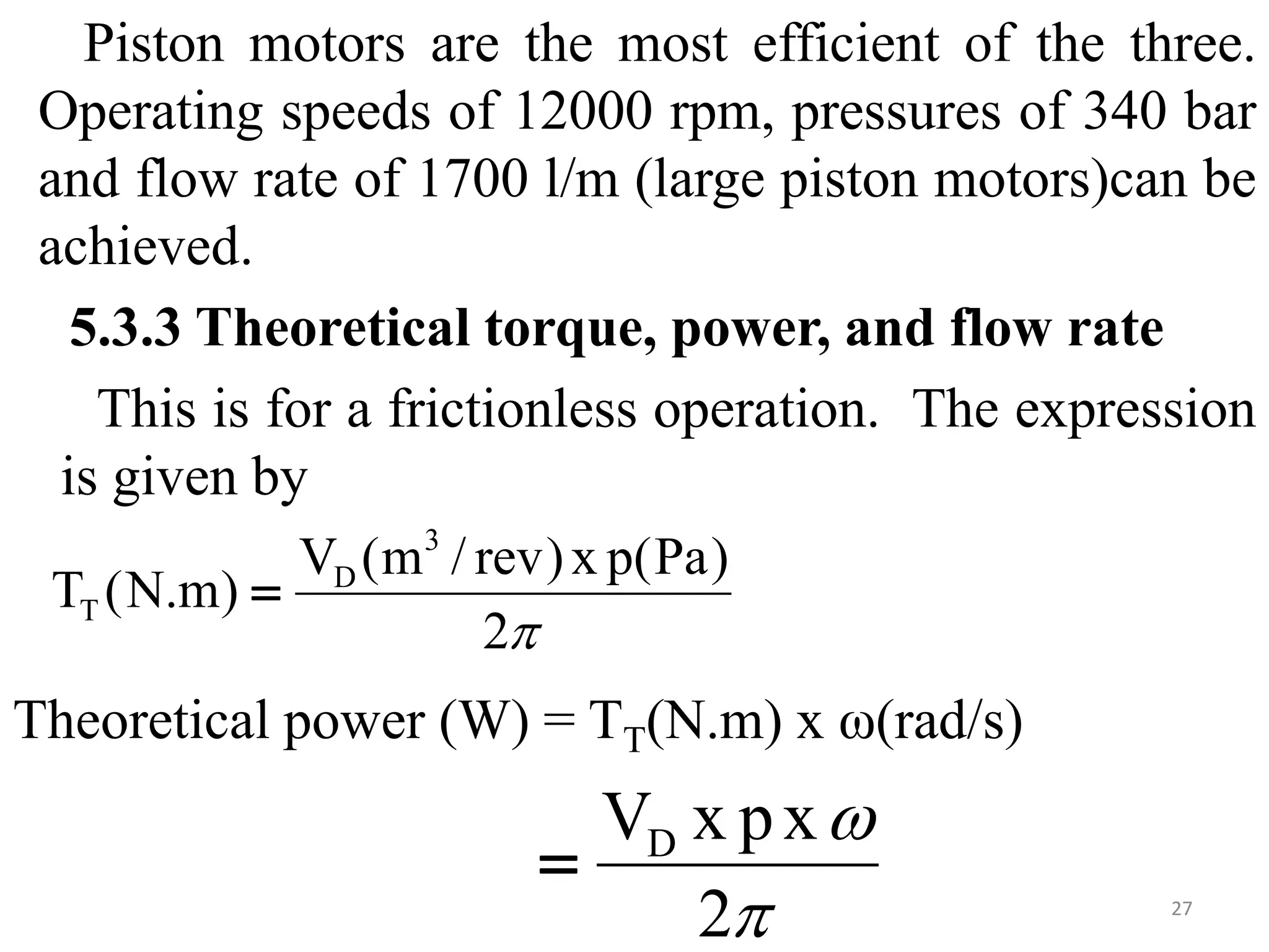 Piston motors are the most efficient of the three.
Operating speeds of 12000 rpm, pressures of 340 bar
and flow rate of 1700 l/m (large piston motors)can be
achieved.
5.3.3 Theoretical torque, power, and flow rate
This is for a frictionless operation. The expression
is given by
Theoretical power (W) = TT(N.m) x ω(rad/s)
27

2
)
Pa
(
p
x
)
rev
/
m
(
V
)
m
.
N
(
T
3
D
T 


2
x
p
x
VD

 