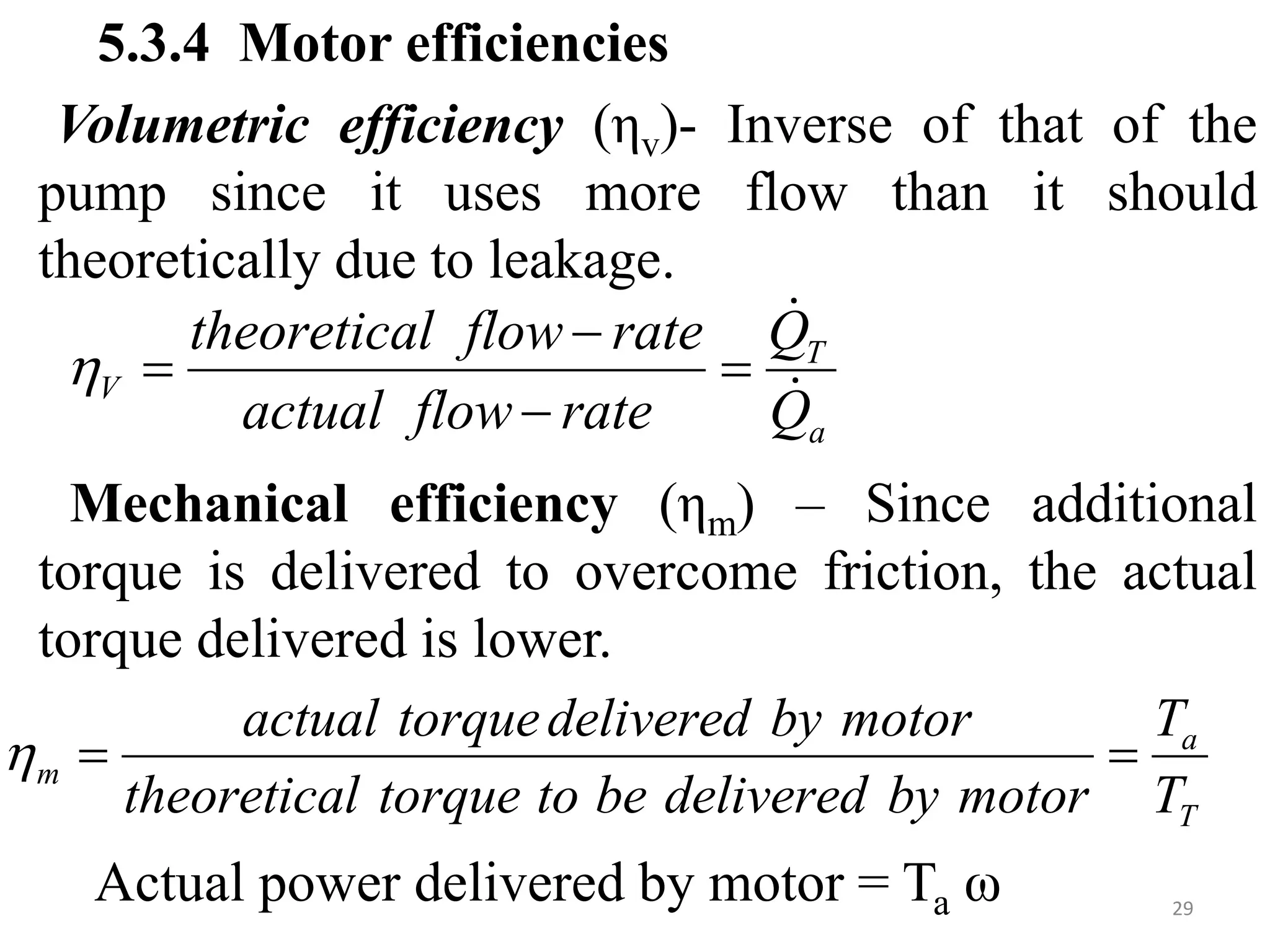 5.3.4 Motor efficiencies
Volumetric efficiency (ηv)- Inverse of that of the
pump since it uses more flow than it should
theoretically due to leakage.
Mechanical efficiency (ηm) – Since additional
torque is delivered to overcome friction, the actual
torque delivered is lower.
Actual power delivered by motor = Ta ω
a
T
V
Q
Q
rate
flow
actual
rate
flow
l
theoretica







T
a
m
T
T
motor
by
delivered
be
to
torque
l
theoretica
motor
by
delivered
torque
actual



29
 