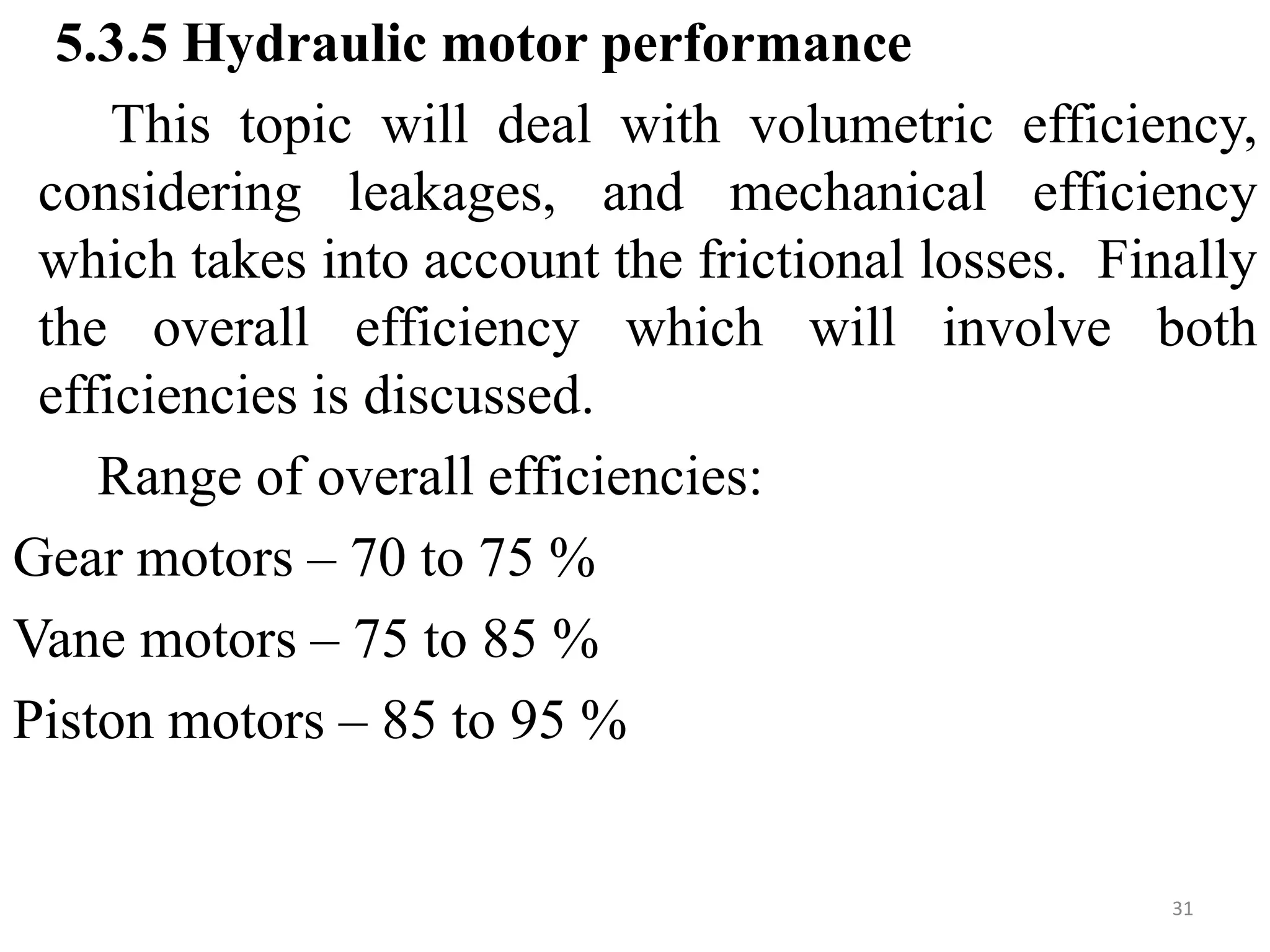 5.3.5 Hydraulic motor performance
This topic will deal with volumetric efficiency,
considering leakages, and mechanical efficiency
which takes into account the frictional losses. Finally
the overall efficiency which will involve both
efficiencies is discussed.
Range of overall efficiencies:
Gear motors – 70 to 75 %
Vane motors – 75 to 85 %
Piston motors – 85 to 95 %
31
 