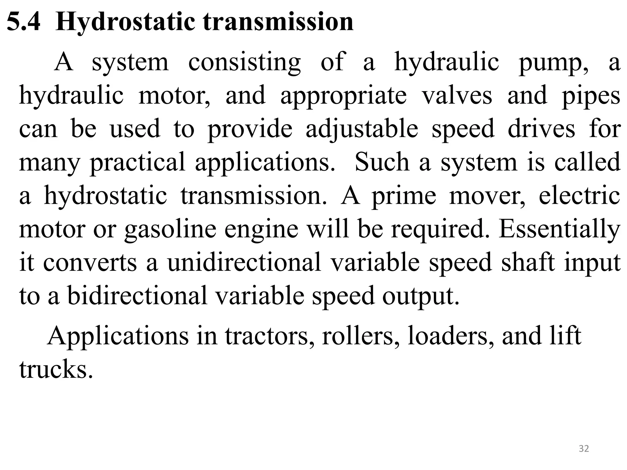 5.4 Hydrostatic transmission
A system consisting of a hydraulic pump, a
hydraulic motor, and appropriate valves and pipes
can be used to provide adjustable speed drives for
many practical applications. Such a system is called
a hydrostatic transmission. A prime mover, electric
motor or gasoline engine will be required. Essentially
it converts a unidirectional variable speed shaft input
to a bidirectional variable speed output.
Applications in tractors, rollers, loaders, and lift
trucks.
32
 