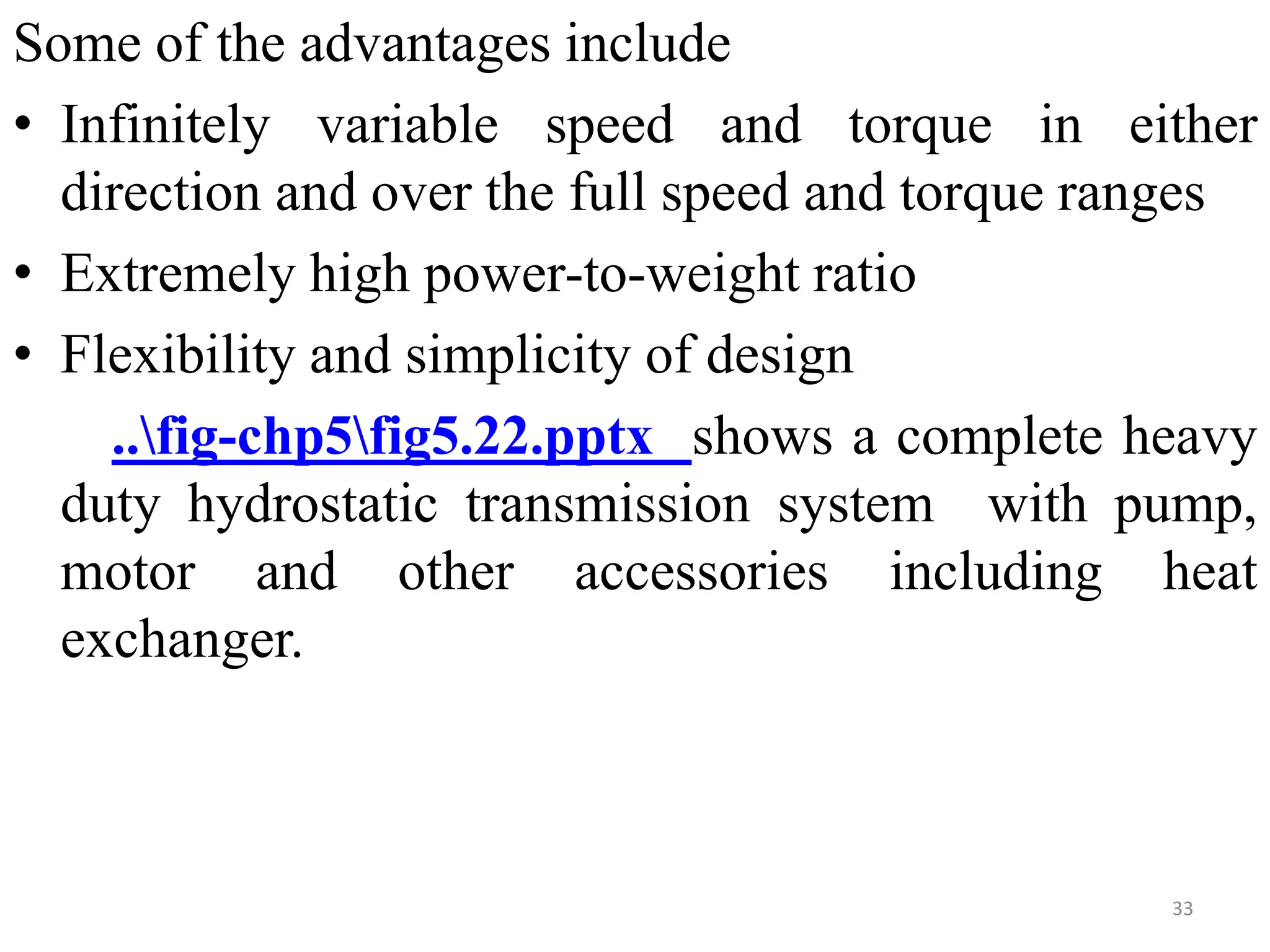 Some of the advantages include
• Infinitely variable speed and torque in either
direction and over the full speed and torque ranges
• Extremely high power-to-weight ratio
• Flexibility and simplicity of design
..fig-chp5fig5.22.pptx shows a complete heavy
duty hydrostatic transmission system with pump,
motor and other accessories including heat
exchanger.
33
 