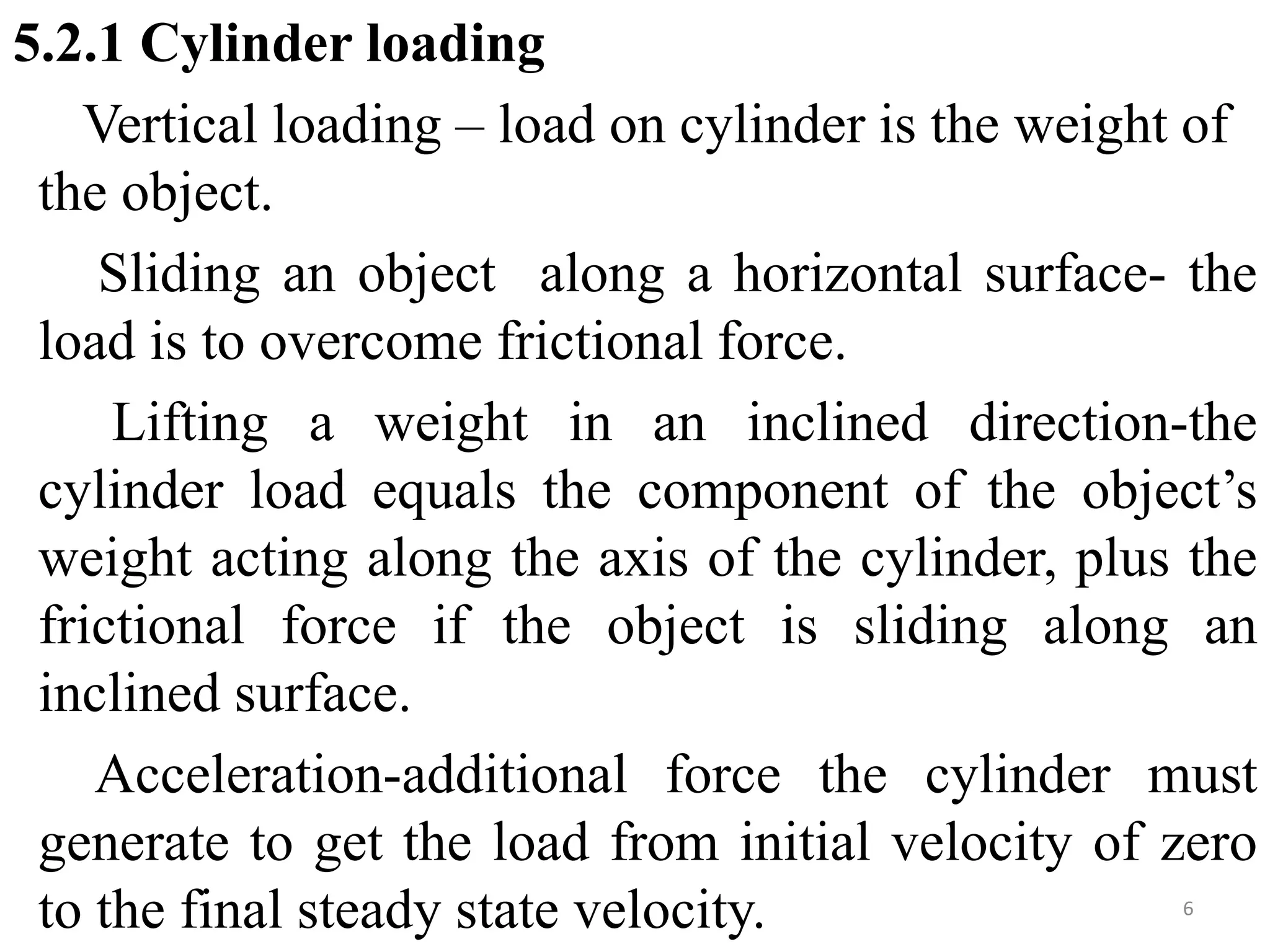 5.2.1 Cylinder loading
Vertical loading – load on cylinder is the weight of
the object.
Sliding an object along a horizontal surface- the
load is to overcome frictional force.
Lifting a weight in an inclined direction-the
cylinder load equals the component of the object’s
weight acting along the axis of the cylinder, plus the
frictional force if the object is sliding along an
inclined surface.
Acceleration-additional force the cylinder must
generate to get the load from initial velocity of zero
to the final steady state velocity. 6
 