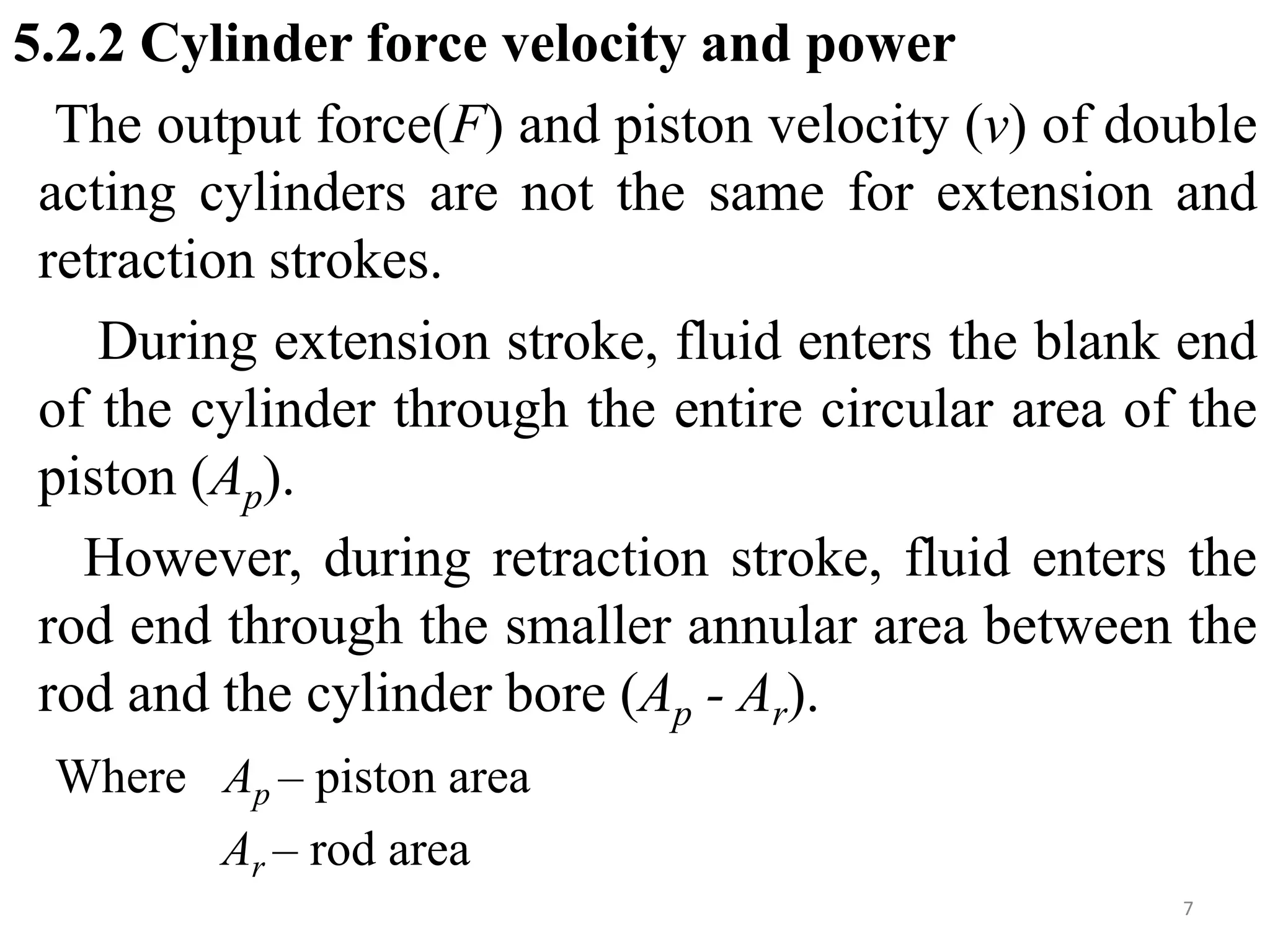 5.2.2 Cylinder force velocity and power
The output force(F) and piston velocity (v) of double
acting cylinders are not the same for extension and
retraction strokes.
During extension stroke, fluid enters the blank end
of the cylinder through the entire circular area of the
piston (Ap).
However, during retraction stroke, fluid enters the
rod end through the smaller annular area between the
rod and the cylinder bore (Ap - Ar).
Where Ap – piston area
Ar – rod area
7
 